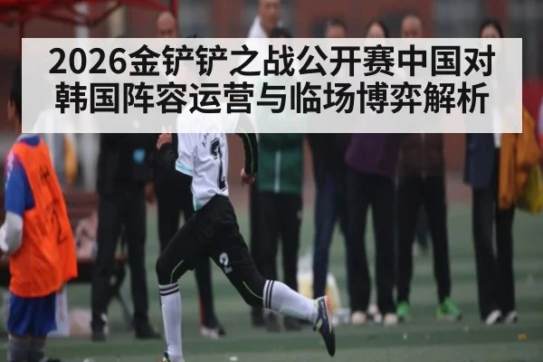 2026金铲铲之战公开赛中国对韩国阵容运营与临场博弈解析