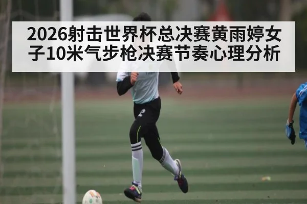 2026射击世界杯总决赛黄雨婷女子10米气步枪决赛节奏心理分析