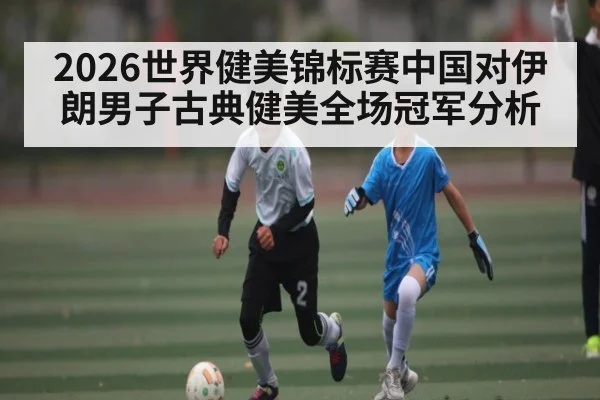 2026世界健美锦标赛中国对伊朗男子古典健美全场冠军分析