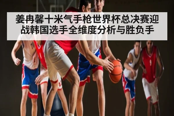 姜冉馨十米气手枪世界杯总决赛迎战韩国选手全维度分析与胜负手
